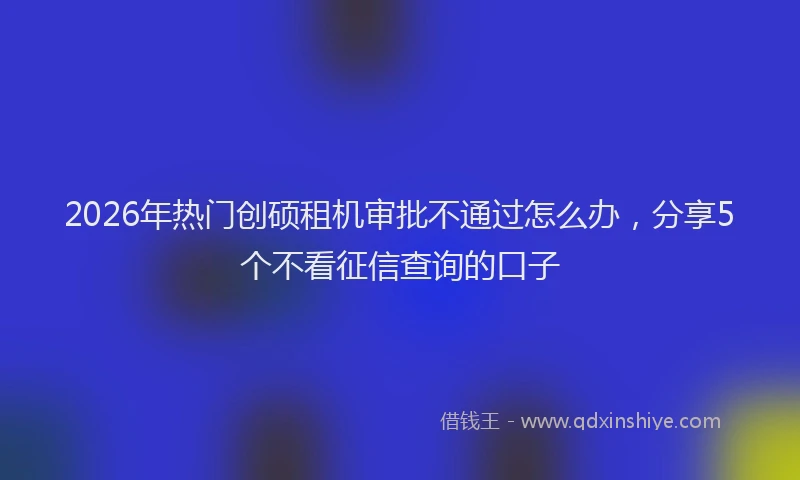 2026年热门创硕租机审批不通过怎么办，分享5个不看征信查询的口子