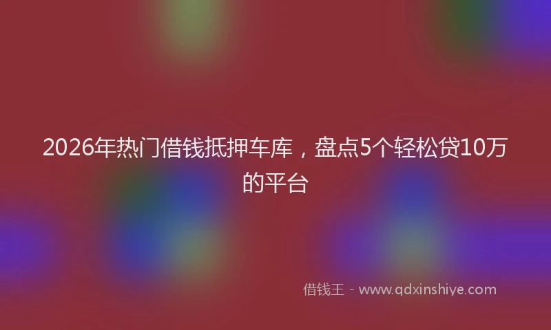 2026年热门借钱抵押车库，盘点5个轻松贷10万的平台