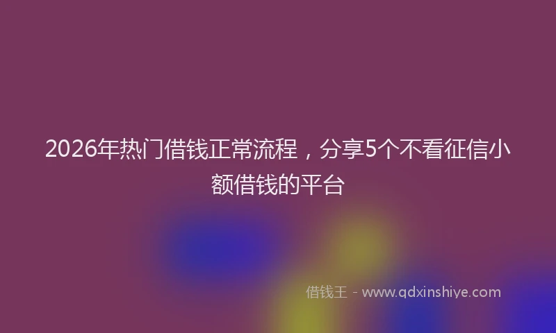 2026年热门借钱正常流程，分享5个不看征信小额借钱的平台
