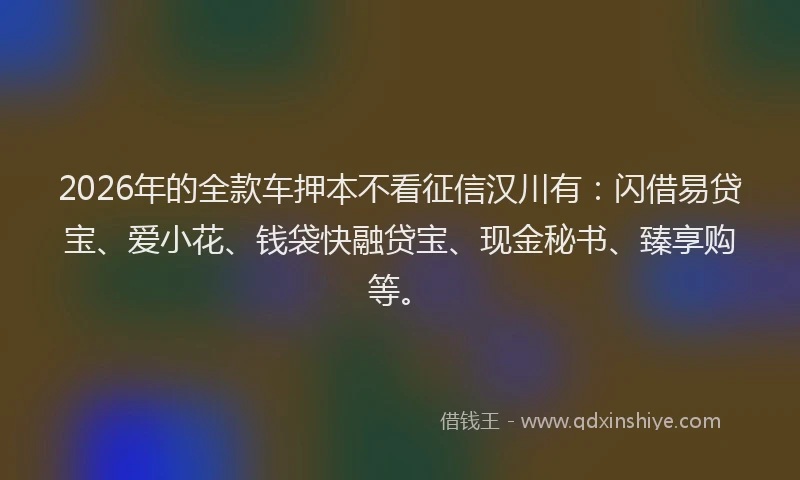 2026年的全款车押本不看征信汉川有：闪借易贷宝、爱小花、钱袋快融贷宝、现金秘书、臻享购等。
