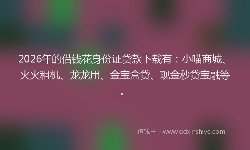 2026年的借钱花身份证贷款下载有：小喵商城、火火租机、龙龙用、金宝盒贷、现金秒贷宝融等。