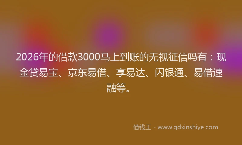 2026年的借款3000马上到账的无视征信吗有：现金贷易宝、京东易借、享易达、闪银通、易借速融等。