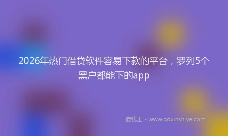 2026年热门借贷软件容易下款的平台，罗列5个黑户都能下的app