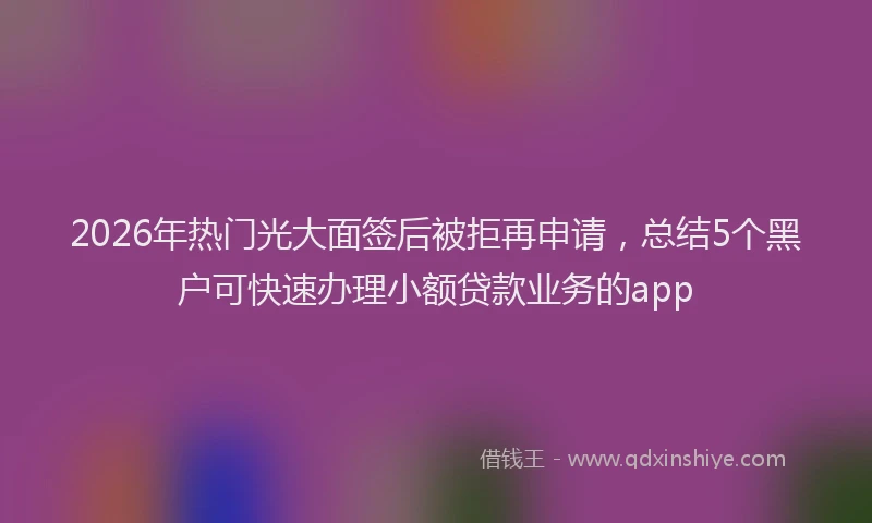 2026年热门光大面签后被拒再申请，总结5个黑户可快速办理小额贷款业务的app