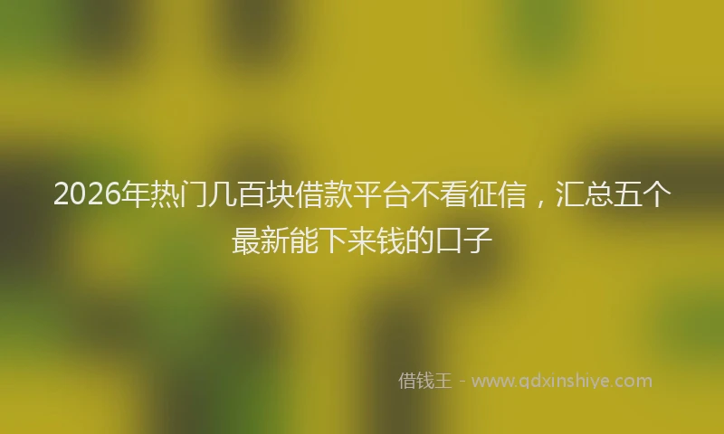 2026年热门几百块借款平台不看征信，汇总五个最新能下来钱的口子