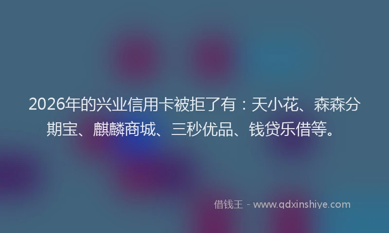 2026年的兴业信用卡被拒了有：天小花、森森分期宝、麒麟商城、三秒优品、钱贷乐借等。