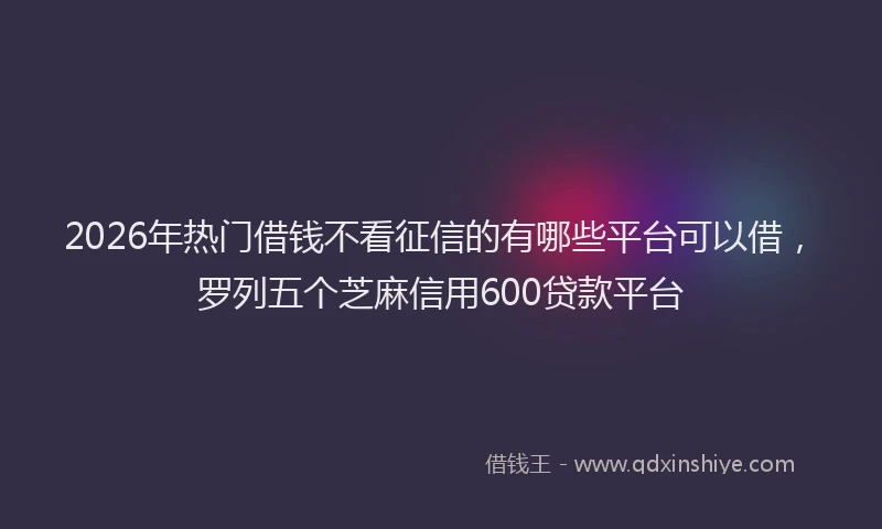 2026年热门借钱不看征信的有哪些平台可以借，罗列五个芝麻信用600贷款平台
