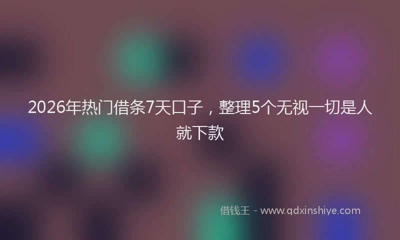 2026年热门借条7天口子，整理5个无视一切是人就下款