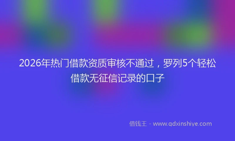 2026年热门借款资质审核不通过，罗列5个轻松借款无征信记录的口子