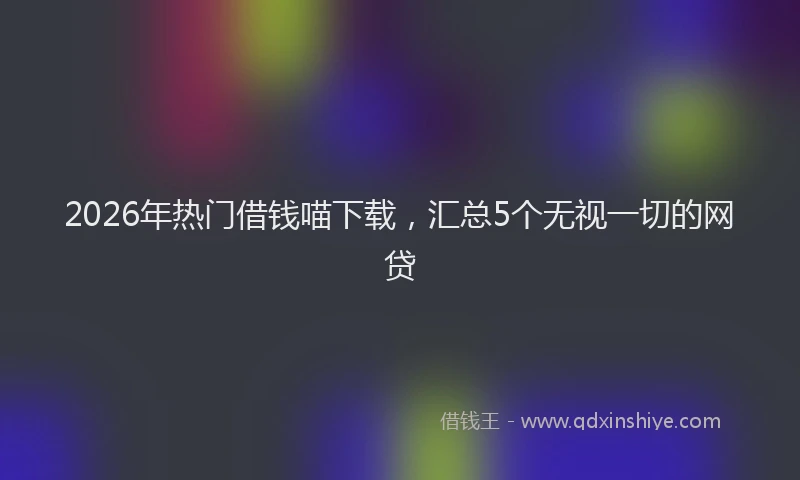 2026年热门借钱喵下载，汇总5个无视一切的网贷