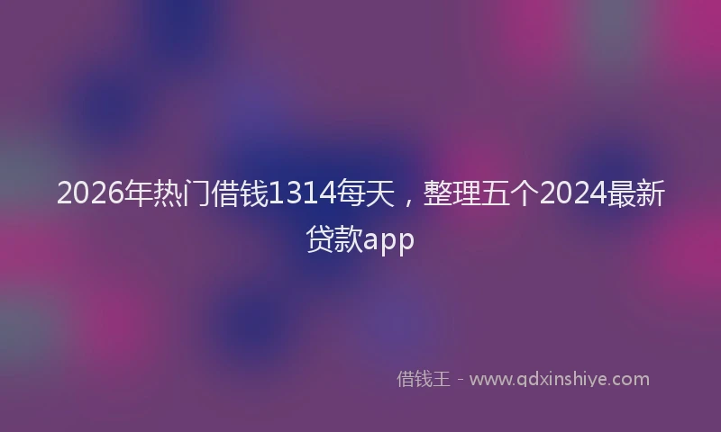 2026年热门借钱1314每天，整理五个2024最新贷款app
