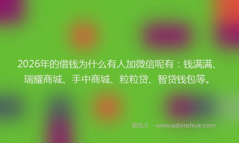 2026年的借钱为什么有人加微信呢有：钱满满、瑞耀商城、手中商城、粒粒贷、智贷钱包等。