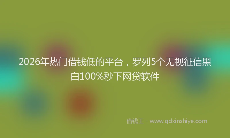 2026年热门借钱低的平台，罗列5个无视征信黑白100%秒下网贷软件
