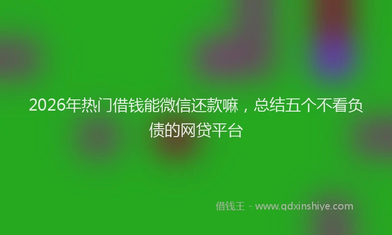 2026年热门借钱能微信还款嘛，总结五个不看负债的网贷平台