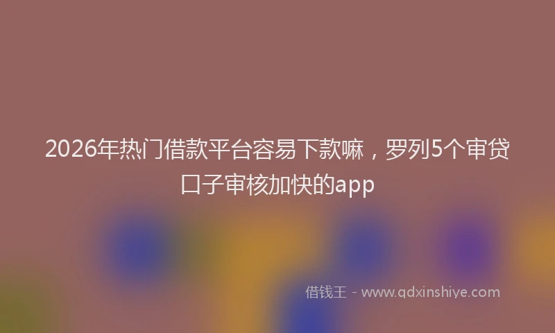 2026年热门借款平台容易下款嘛，罗列5个审贷口子审核加快的app