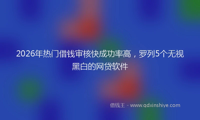 2026年热门借钱审核快成功率高，罗列5个无视黑白的网贷软件