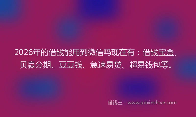 2026年的借钱能用到微信吗现在有：借钱宝盒、贝赢分期、豆豆钱、急速易贷、超易钱包等。