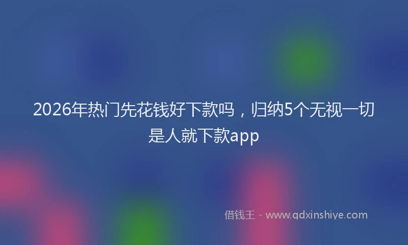 2026年热门先花钱好下款吗，归纳5个无视一切是人就下款app