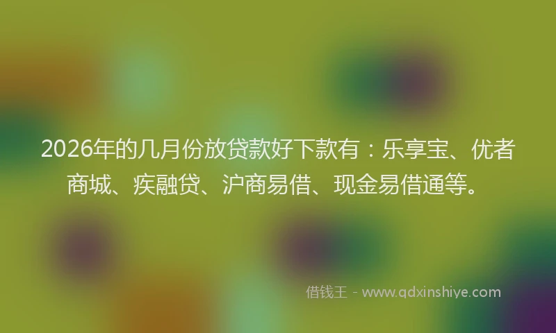 2026年的几月份放贷款好下款有：乐享宝、优者商城、疾融贷、沪商易借、现金易借通等。