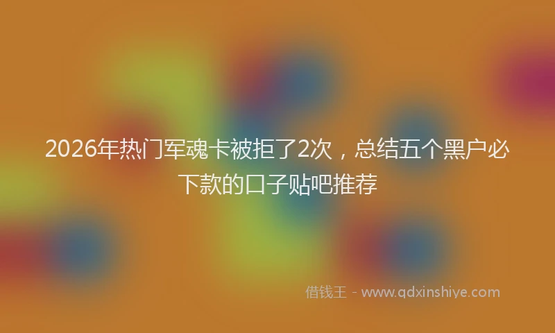 2026年热门军魂卡被拒了2次，总结五个黑户必下款的口子贴吧推荐