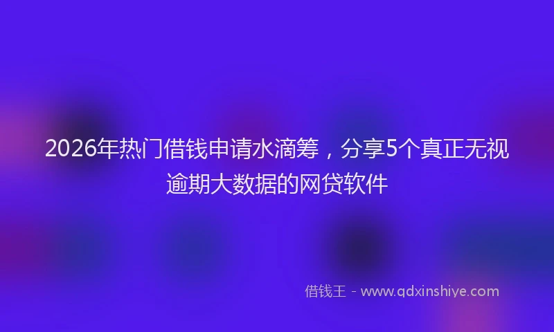 2026年热门借钱申请水滴筹，分享5个真正无视逾期大数据的网贷软件