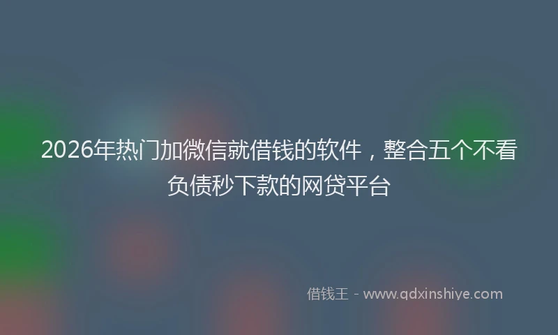 2026年热门加微信就借钱的软件，整合五个不看负债秒下款的网贷平台
