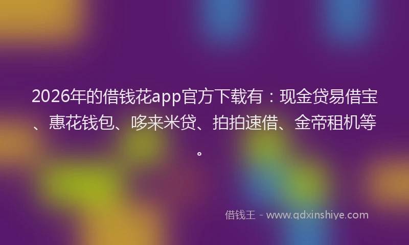 2026年的借钱花app官方下载有：现金贷易借宝、惠花钱包、哆来米贷、拍拍速借、金帝租机等。