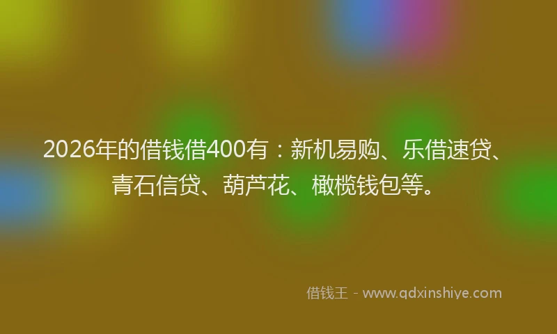 2026年的借钱借400有：新机易购、乐借速贷、青石信贷、葫芦花、橄榄钱包等。