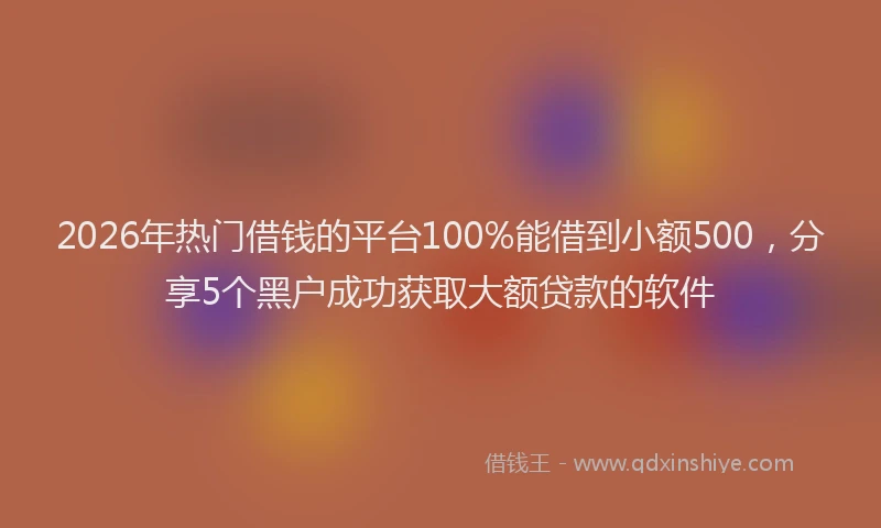 2026年热门借钱的平台100%能借到小额500，分享5个黑户成功获取大额贷款的软件