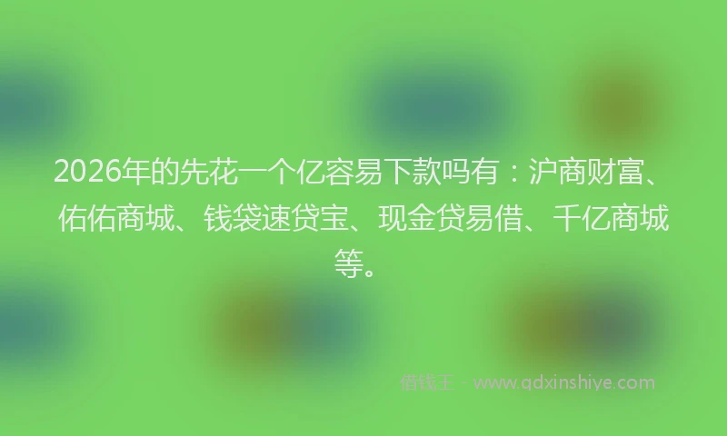 2026年的先花一个亿容易下款吗有：沪商财富、佑佑商城、钱袋速贷宝、现金贷易借、千亿商城等。
