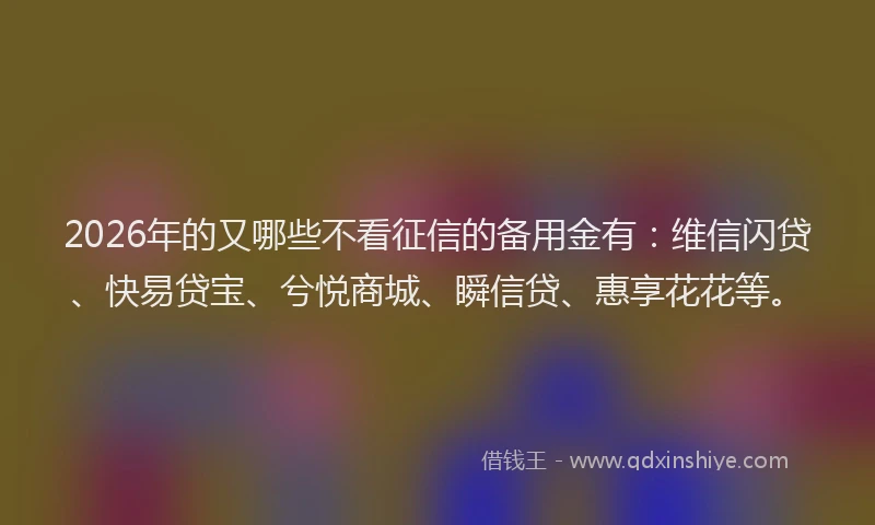 2026年的又哪些不看征信的备用金有：维信闪贷、快易贷宝、兮悦商城、瞬信贷、惠享花花等。