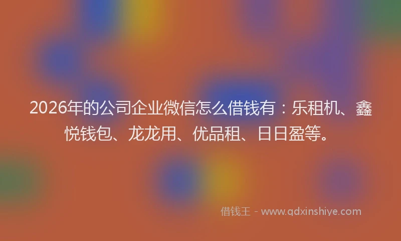 2026年的公司企业微信怎么借钱有：乐租机、鑫悦钱包、龙龙用、优品租、日日盈等。