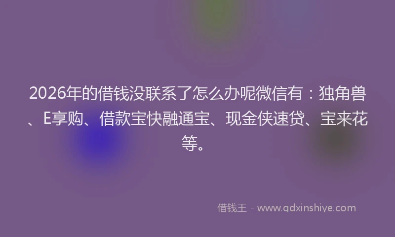 2026年的借钱没联系了怎么办呢微信有：独角兽、E享购、借款宝快融通宝、现金侠速贷、宝来花等。