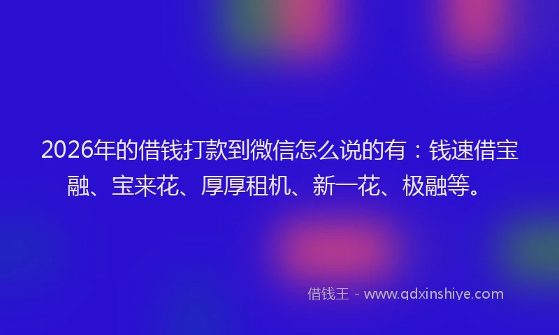 2026年的借钱打款到微信怎么说的有：钱速借宝融、宝来花、厚厚租机、新一花、极融等。