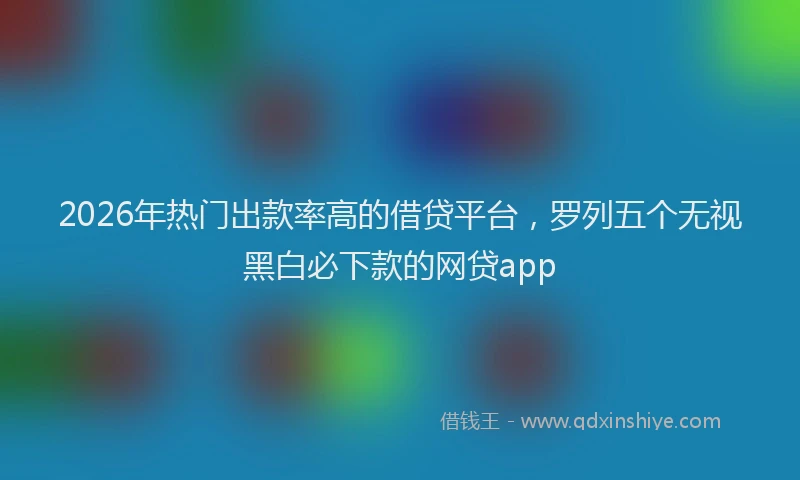 2026年热门出款率高的借贷平台，罗列五个无视黑白必下款的网贷app