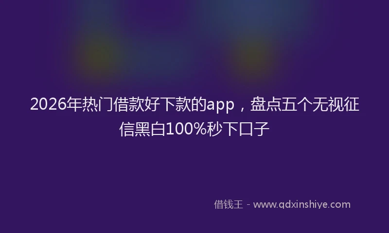 2026年热门借款好下款的app，盘点五个无视征信黑白100%秒下口子