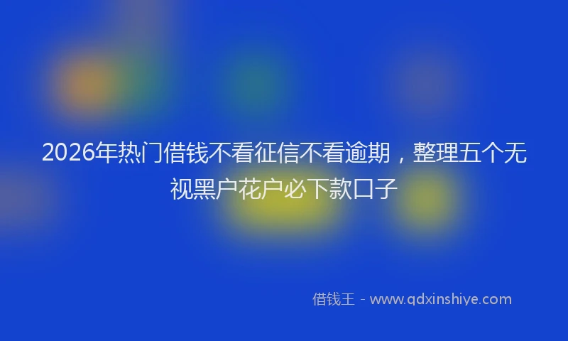 2026年热门借钱不看征信不看逾期，整理五个无视黑户花户必下款口子
