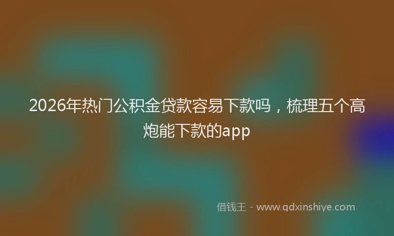2026年热门公积金贷款容易下款吗，梳理五个高炮能下款的app