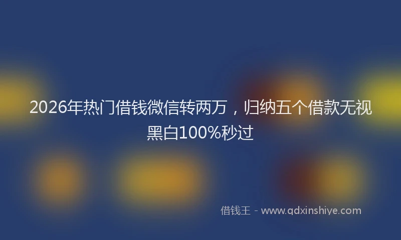 2026年热门借钱微信转两万，归纳五个借款无视黑白100%秒过