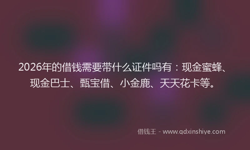 2026年的借钱需要带什么证件吗有：现金蜜蜂、现金巴士、甄宝借、小金鹿、天天花卡等。