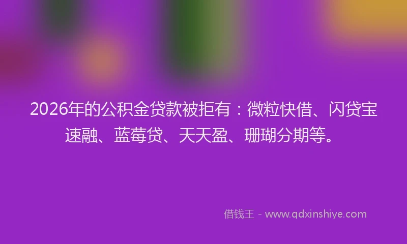 2026年的公积金贷款被拒有：微粒快借、闪贷宝速融、蓝莓贷、天天盈、珊瑚分期等。