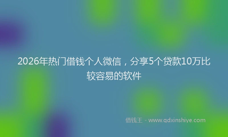 2026年热门借钱个人微信，分享5个贷款10万比较容易的软件