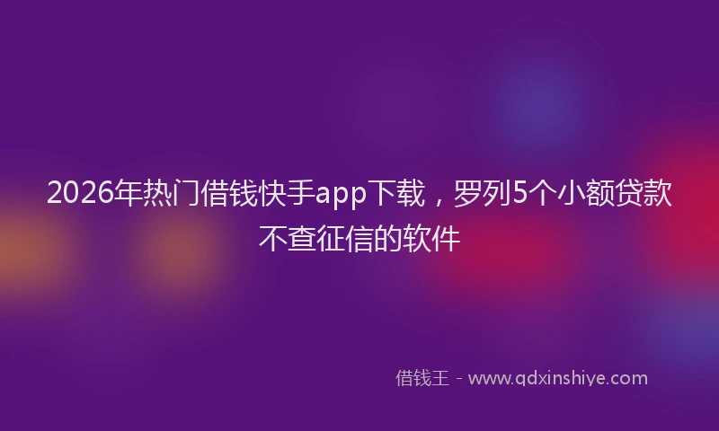 2026年热门借钱快手app下载，罗列5个小额贷款不查征信的软件
