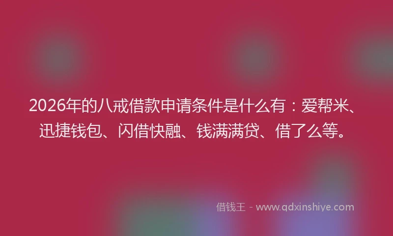 2026年的八戒借款申请条件是什么有：爱帮米、迅捷钱包、闪借快融、钱满满贷、借了么等。