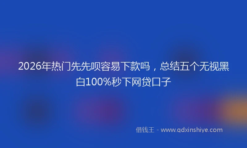2026年热门先先呗容易下款吗，总结五个无视黑白100%秒下网贷口子