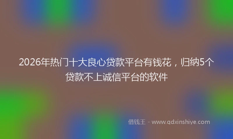 2026年热门十大良心贷款平台有钱花，归纳5个贷款不上诚信平台的软件