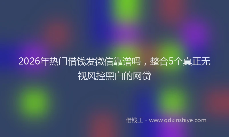 2026年热门借钱发微信靠谱吗，整合5个真正无视风控黑白的网贷