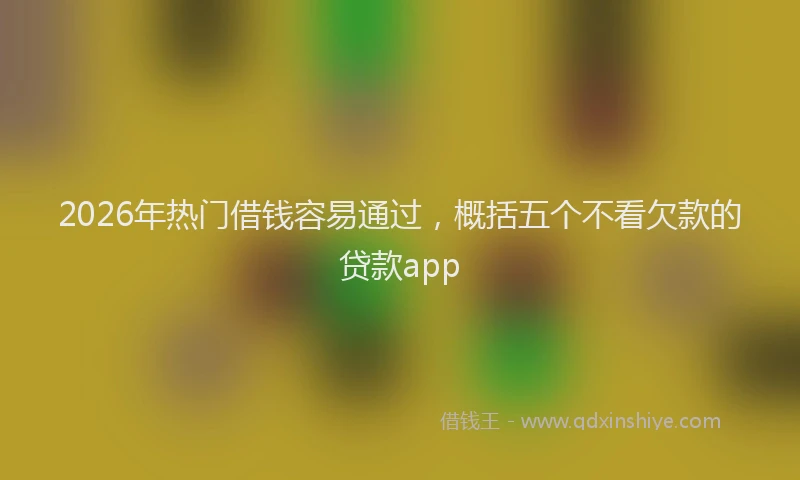 2026年热门借钱容易通过，概括五个不看欠款的贷款app