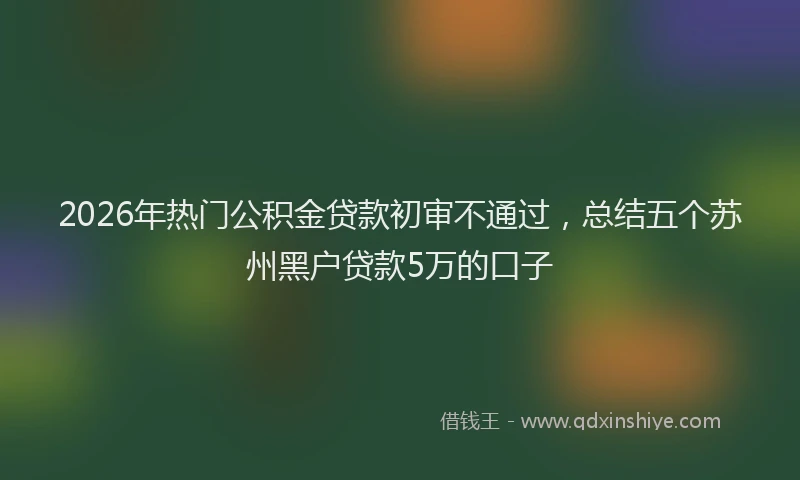 2026年热门公积金贷款初审不通过，总结五个苏州黑户贷款5万的口子
