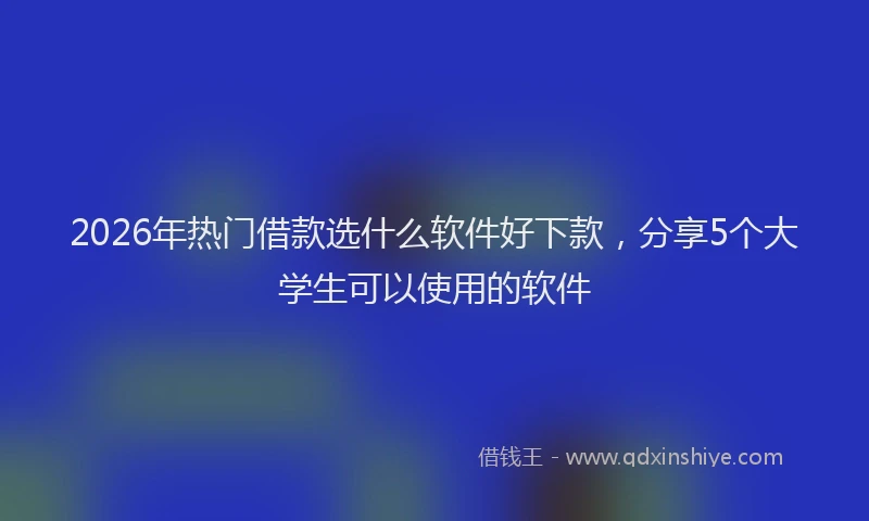 2026年热门借款选什么软件好下款，分享5个大学生可以使用的软件